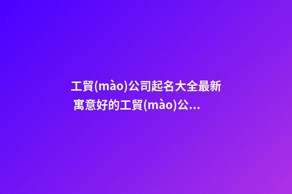 工貿(mào)公司起名大全最新 寓意好的工貿(mào)公司名稱